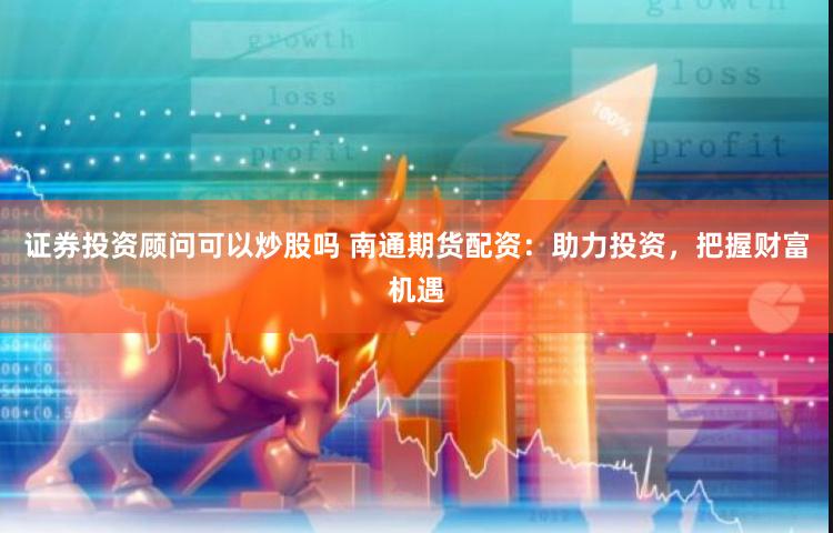 证券投资顾问可以炒股吗 南通期货配资：助力投资，把握财富机遇
