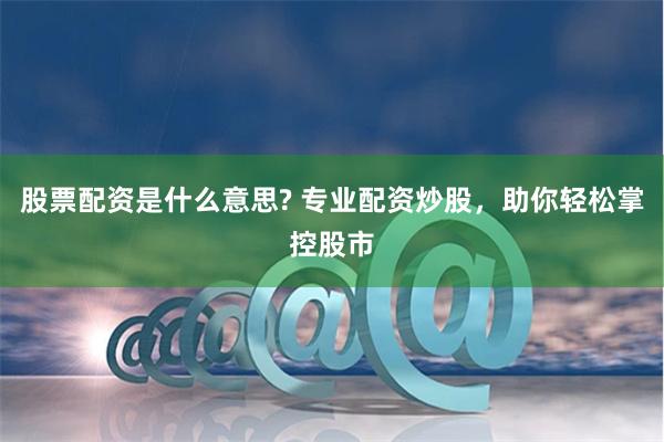 股票配资是什么意思? 专业配资炒股，助你轻松掌控股市