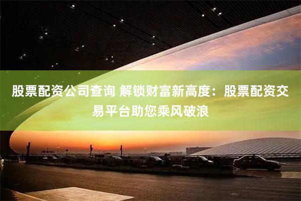 股票配资公司查询 解锁财富新高度：股票配资交易平台助您乘风破浪