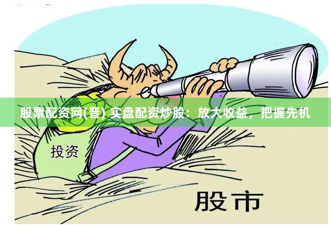 股票配资网(晋) 实盘配资炒股：放大收益，把握先机