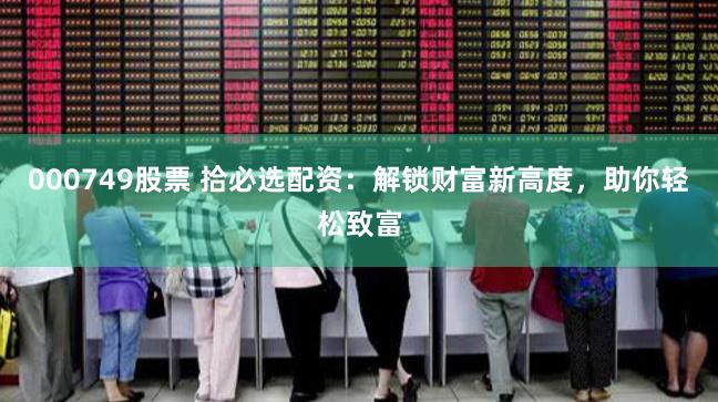 000749股票 拾必选配资：解锁财富新高度，助你轻松致富