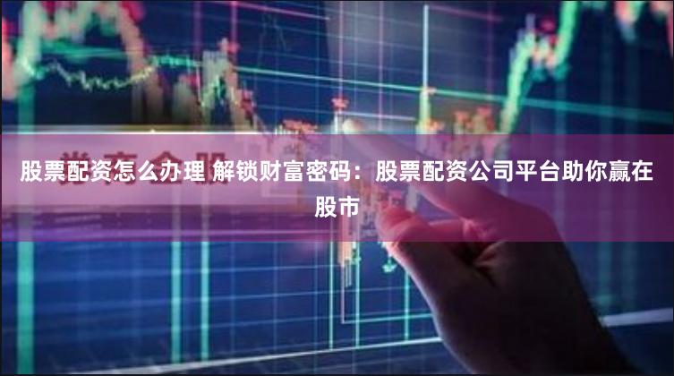 股票配资怎么办理 解锁财富密码：股票配资公司平台助你赢在股市