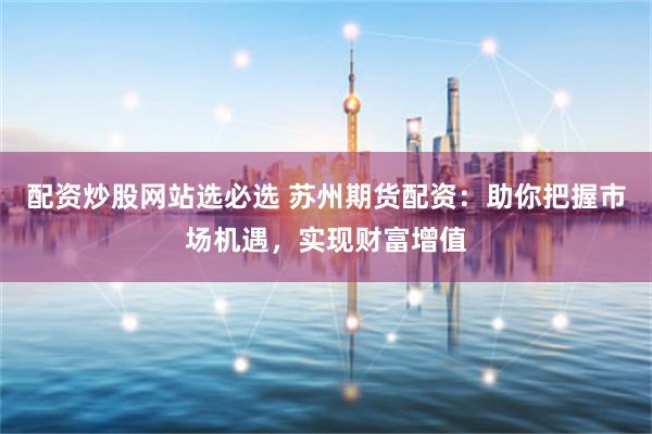 配资炒股网站选必选 苏州期货配资：助你把握市场机遇，实现财富