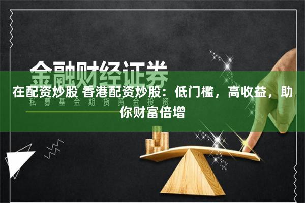 在配资炒股 香港配资炒股：低门槛，高收益，助你财富倍增