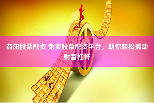 益阳股票配资 免费股票配资平台，助你轻松撬动财富杠杆