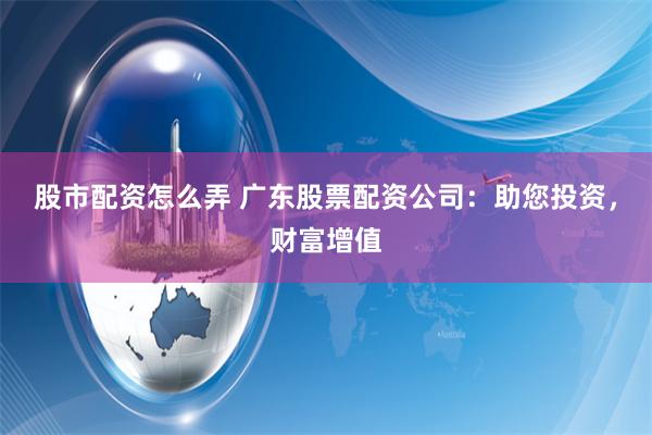 股市配资怎么弄 广东股票配资公司：助您投资，财富增值