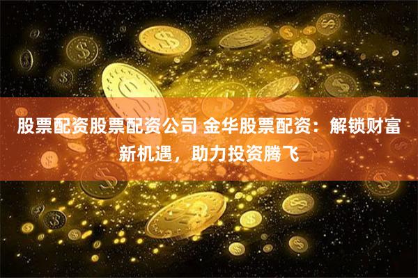 股票配资股票配资公司 金华股票配资：解锁财富新机遇，助力投资